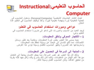 الحاسوب التعليمي : Instructional Computer   أحدث انتشار الحاسبات الشخصية  Personal Computer ، ودخول الحاسوب في العملية التعليمية ثورة ونهضة تعليمية كبيرة، وأخذ توظيف الحاسوب في التعليم عدة أشكال . دواعي ومبررات استخدام الحاسوب في التعلم : توجد العديد من الأسباب والمبررات التي تدعو إلى ضرورة استخدام الحاسوب في التعليم وهي : 1 –  الانفجار المعرفي وتدفق المعلومات : حيث يسمى هذا العصر بعصر ثورة المعلومات، وخاصة بعد تطور وسائل الاتصالات، مما دفع الإنسان إلى البحث عن وسيلة لحفظ هذه المعلومات، واسترجاعها عند الضرورة وظهر الحاسوب كأفضل وسيلة تؤدي هذا الغرض . 2 –  الحاجة إلى السرعة في الحصول على المعلومات : وذلك لأن هذا العصر هو عصر السرعة، مما يجعل الإنسان بحاجة إلى التعامل مع هذا الكم الهائل من المعلومات، وكلما كان ذلك بأسرع وقت واقل جهد فإنه يقربنا من تحقيق أهدافنا، وكان الحاسوب أفضل وسيلة لذلك . 