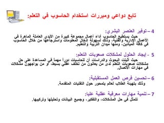 تابع دواعي ومبررات استخدام الحاسوب في التعلم : 4 –  توفير العنصر البشري : حيث يستطيع الحاسوب أداء أعمال مجموعة كبيرة من الأيدي العاملة الماهرة في الأعمال الإدارية والفنية، وذلك لسهولة إدخال المعلومات واسترجاعها من خلال الحاسوب في كافة الميادين، ومنها ميدان التربية والتعليم . 5  -  إيجاد الحلول لمشكلات صعوبات التعلم : حيث أثبتت البحوث والدراسات أن للحاسبات دوراً مهماً في المساعدة على حل مشكلات صعوبات التعلم لدى من يعانون من تخلف عقلي بسيط، أو من يواجهون مشكلات في مهارات الاتصال . 6 –  تحسين فرص العمل المستقبلية : وذلك بتهيئة الطلاب لعالم يتمحور حول التقنيات المتقدمة . 7 –  تنمية مهارات معرفية عقلية عليا : تتمثل في حل المشكلات، والتفكير، وجميع البيانات وتحليلها وتركيبها . 