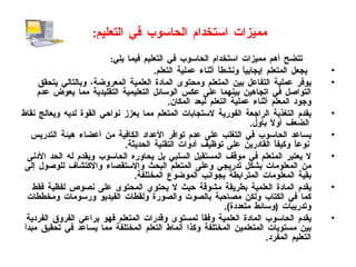 مميزات استخدام الحاسوب في التعليم :   تتضح أهم مميزات استخدام الحاسوب في التعليم فيما يلي : يجعل المتعلم إيجابياً ونشطاً أثناء عملية التعلم . يوفر عملية التفاعل بين المتعلم ومحتوى المادة العلمية المعروضة، وبالتالي يتحقق التواصل في اتجاهين بينهما على عكس الوسائل التعليمية التقليدية مما يعوض عدم وجود المعلم أثناء عملية التعلم لبعد المكان . يقدم التغذية الراجعة الفورية لاستجابات المتعلم مما يعزز نواحي القوة لديه ويعالج نقاط الضعف أولاً بأول . يساعد الحاسوب في التغلب على عدم توافر الأعداد الكافية من أعضاء هيئة التدريس نوعاً وكيفاً القادرين على توظيف أدوات التقنية الحديثة . لا يعتبر المتعلم في موقف المستقبل السلبي بل يحاوره الحاسوب ويقدم له الحد الأدنى من المعلومات بشكل تدريجي وعلى المتعلم البحث والاستقصاء والاكتشاف للوصول إلى بقية المعلومات المترابطة بجوانب الموضوع المختلفة . يقدم المادة العلمية بطريقة مشوقة حيث لا يحتوي المحتوى على نصوص لفظية فقط كما في الكتاب ولكن مصاحبة بالصوت والصورة ولقطات الفيديو ورسومات ومخططات وتدريبات  ( وسائط متعددة ). يقدم الحاسوب المادة العلمية وفقاً لمستوى وقدرات المتعلم فهو يراعي الفروق الفردية بين مستويات المتعلمين المختلفة وكذا أنماط التعلم المختلفة مما يساعد في تحقيق مبدأ التعليم المفرد . 