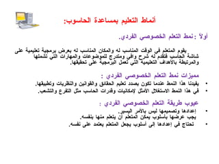 أنماط التعليم بمساعدة الحاسوب : أولاً  :  نمط التعلم الخصوصي الفردي .   يقوم المتعلم في الوقت المناسب له والمكان المناسب له بعرض برمجية تعليمية على شاشة الحاسب فتقدم له شرح وافي ومتدرج للموضوعات والمهارات التي تشملها والمرتبطة بالأهداف التعليمية التي تعمل البرمجية على تحقيقها . مميزات نمط التعلم الخصوصي الفردي   :  يفيدنا هذا النمط عندما تكون بصدد تعليم الحقائق والقوانين والنظريات وتطبيقها . في هذا النمط الاستغلال الأمثل لإمكانيات وقدرات الحاسب مثل التفرع والتشعب .   عيوب طريقة التعلم الخصوصي الفردي   :  إعدادها وتصميمها ليس بالأمر اليسير .   يجب عرضها بأسلوب يمكن المتعلم أن يتعلم منها بنفسه . تحتاج في إعدادها إلى أسلوب يجعل المتعلم يعتمد على نفسه . 