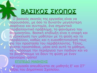 ΒΑΣΙΚΟΣ ΣΚΟΠΟΣ Ο βασικός σκοπός της εργασίας είναι να παρουσιάσει, με όσο το δυνατόν μεγαλύτερη σαφήνεια και συντομία, ένα σημαντικό περιβαλλοντικό πρόβλημα, το φαινόμενο του θερμοκηπίου. Βασική επιδίωξη είναι η επαφή και η εξοικείωση των μαθητών με τη φύση και το περιβάλλον, καθώς και η ευαισθητοποίησή τους για την προστασία του περιβάλλοντος. Τέλος, γίνεται προσπάθεια, μέσα από αυτό το μάθημα, να κινήσουμε την περιέργεια των παιδιών και να τα βοηθήσουμε να δουν τη φύση με έναν καινούριο τρόπο! ΕΠΙΠΕΔΟ ΜΑΘΗΣΗΣ Η εργασία απευθύνεται σε μαθητές Ε’ και ΣΤ’ τάξης του Δημοτικού Σχολείου.  