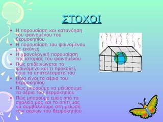 ΣΤΟΧΟΙ Η παρουσίαση και κατανόηση του φαινομένου του θερμοκηπίου Η παρουσίαση του φαινομένου με εικόνες Η χρονολογική παρουσίαση της ιστορίας του φαινομένου  Πώς επιδεινώνεται το φαινόμενο και τι προκαλεί, ποια τα αποτελέσματα του Ποια είναι τα αέρια του θερμοκηπίου Πως μπορούμε να μειώσουμε τα αέρια του θερμοκηπίου Πώς μπορούμε εμείς από το σχολείο μας και το σπίτι μας να συμβάλλουμε στη μείωση των αερίων του θερμοκηπίου 