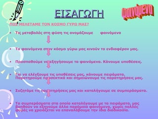 ΕΙΣΑΓΩΓΗ ΠΩΣ ΜΕΛΕΤΑΜΕ ΤΟΝ ΚΟΣΜΟ ΓΥΡΩ ΜΑΣ? Τις μεταβολές στη φύση τις ονομάζουμε  φαινόμενα  Τα φαινόμενα στον κόσμο γύρω μας κινούν το ενδιαφέρον μας.  Προσπαθούμε να εξηγήσουμε τα φαινόμενα. Κάνουμε υποθέσεις. Για να ελέγξουμε τις υποθέσεις μας, κάνουμε πειράματα. Παρατηρούμε προσεκτικά και σημειώνουμε τις παρατηρήσεις μας. Συζητάμε τις παρατηρήσεις μας και καταλήγουμε σε συμπεράσματα. Τα συμπεράσματα στα οποία καταλήγουμε με τα πειράματα, μας βοηθούν να εξηγούμε άλλα παρόμοια φαινόμενα, χωρίς πολλές φορές να χρειάζεται να επαναλάβουμε την ίδια διαδικασία.   φαινόμενα 