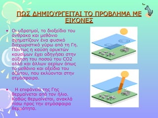 ΠΩΣ ΔΗΜΙΟΥΡΓΕΙΤΑΙ ΤΟ ΠΡΟΒΛΗΜΑ ΜΕ ΕΙΚΟΝΕΣ Οι υδρατμοί, το διοξείδιο του άνθρακα και μεθάνιο σχηματίζουν ένα φυσικό διαχωριστικό γύρω από τη Γη. Πάντως η καύση ορυκτών καυσίμων έχει οδηγήσει στην αύξηση του ποσού του CO2 αλλά και άλλων αερίων όπως το μεθάνιο και οξείδια του αζώτου, που εκλύονται στην ατμόσφαιρα. Η επιφάνεια της Γης θερμαίνεται από τον ήλιο. Καθώς θερμαίνεται, ανακλά πίσω προς την ατμόσφαιρα θερμότητα.  