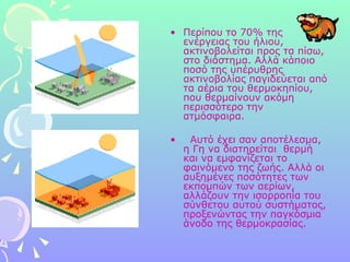 Περίπου το 70% της ενέργειας του ήλιου, ακτινοβολείται προς τα πίσω, στο διάστημα. Αλλά κάποιο ποσό της υπέρυθρης ακτινοβολίας παγιδεύεται από τα αέρια του θερμοκηπίου, που θερμαίνουν ακόμη περισσότερο την ατμόσφαιρα.     Αυτό έχει σαν αποτέλεσμα, η Γη να διατηρείται  θερμή και να εμφανίζεται το φαινόμενο της ζωής. Αλλά οι αυξημένες ποσότητες των εκπομπών των αερίων, αλλάζουν την ισορροπία του σύνθετου αυτού συστήματος, προξενώντας την παγκόσμια άνοδο της θερμοκρασίας.  