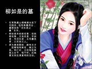 柳如是的墓 在常熟虞山锦峰拂水岩下花园浜 , 钱牧斋墓西边，墓碑刻有 " 河东君之墓 " 五字。 柳如是本姓杨名爱，改姓柳名隐，又改名是，字如是，号河东君，又号蘼芜君，江苏吴江人。 原为秦淮歌妓，颇有文才，因慕钱牧斋名，嫁之为妾。明亡时，力劝钱牧斋就义全节，钱不听。后她曾支持反清复明的活动。 