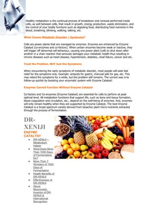 Healthy metabolism is the continual process of breakdown and renewal performed inside
 cells, as well between cells, that result in growth, energy production, waste elimination, and
 the control of your bodily functions such as digesting food, distributing food nutrients in the
 blood, breathing, blinking, walking, talking, etc.

What Causes Metabolic Disorder / Syndrome?

Cells are power plants that are managed by enzymes. Enzymes are enhanced by Enzyme
Catalyst (co-enzymes and co-factors). When certain enzymes become weak or inactive, they
will trigger off abnormal cell behaviour, causing one power plant (cell) to shut down after
another in a chain reaction that seriously damages your metabolic health thus resulting in
chronic diseases such as heart disease, hypertension, diabetes, renal failure, cancer and etc.

Treat the Problem, NOT Just the Symptoms

When encountering the early symptoms of metabolic disorder, most people will seek fast
relief for the symptoms only. Example: antacids for gastric, charcoal pills for gas, etc. This
may retard the symptoms for a while, but the problem still remains. The correct way is to
follow-up quickly by boosting your enzymatic system with Enzyme Catalyst!

Enzymes Cannot Function Without Enzyme Catalyst

Co-factors and Co-enzymes (Enzyme Catalyst) are essential for cells to perform at peak
optimal level. All metabolism functions that support life, such as bone and tissue formation,
blood coagulation and circulation, etc., depend on the well-being of enzymes. And, enzymes
will only remain healthy when they are supported by Enzyme Catalyst. The best Enzyme
Catalyst is a broad spectrum variety derived from bioactive plant micro-nutrients extracted
through the process of fermentation.


DR-
XENIJI
ENZYME
CATALYST
    •   DR-XENIJI ~
        Metabolism
        Helper
    •   What Does More
        Than 1000 Days
        of Fermentation
        Do?
    •   More Than 7
        Wonders of 1000
        Days of
        Fermentation
    •   Health Benefits of
        DR-XENIJI
    •   Effectiveness of
        DR-XENIJI
    •   About
        Muscovado,
        Inventor of DR-
        XENIJI &
        International
        Recognition
 