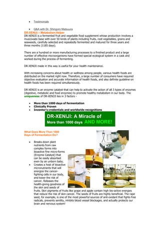 •    Testimonials

    • Q&A with Dr. Shingoro Matsuura
DR-XENIJI ~ Metabolism Helper
DR-XENIJI is a fermented fruit and vegetable food supplement whose production involves a
muscovado base with over 50 kinds of plants including fruits, root vegetables, grains and
seaweeds, carefully selected and repeatedly fermented and matured for three years and
three months (1185 days).

There are a hundred or more manufacturing processes to a finished product and a large
number of effective microorganisms have formed special ecological system in a cask and
worked during the process of fermenting.

DR-XENIJI made in this way is useful for your health maintenance.

With increasing concerns about health or wellness among people, various health foods are
distributed on the market right now. Therefore, a large number of consumers have required
objective evaluation and accurate information of health foods, and also definite guideline on
health foods has been required simultaneously.

DR-XENIJI is an enzyme catalyst that can help to activate the action of all 3 types of enzymes
(digestive, metabolic and food enzymes) to promote healthy metabolism in our body. The
uniqueness of DR-XENIJI lies in 3 factors -

    •   More than 1000 days of fermentation
    •   Clinically Proven
    •   Inventor's credentials and worldwide recognitions

                   DR-XENIJI: A Miracle of
                   More than 1000 days AND MORE!

What Does More Than 1000
Days of Fermentation Do?

    •   Breaks down plant
        nutrients from raw
        complex forms into
        bioactive fine micro-forms
        (Enzyme Catalyst) that
        can be easily absorbed
        even by an unborn baby.
    •   Creates a host of bioactive
        micronutrients that will
        energize the cancer-
        fighting cells in our body,
        and lower the risk of
        cancer. Releases the
        health-giving goodness of
        the skin and seeds of
        fruits. Skin pigments of fruits like grape and apple contain high bio-active energies
        that reduce the risk of skin cancer. The seeds of fruits are highly beneficial. The rape
        seed, for example, is one of the most powerful sources of anti-oxidant that fights free
        radicals, prevents senility, inhibits blood vessel blockages, and actually protects our
        brain and nervous system!
 