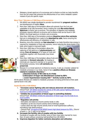 •   Releases a broad spectrum of co-enzymes and co-factors so that our body benefits
        from the full range that enhances the effectiveness of our entire metabolic system
        instead of just one specific organ.

More Than 7 Wonders of 1000 Days of Fermentation
     1. DR-XENIJI was initially developed to provide nourishment for pregnant mothers
         and development of healthy fetus.
     2. More than 1000 days of fermentation allows all nutrients from the fruit and
         vegetables to be fully fermented, hence creating the most Bio-active Board
         Spectrum co-factor and co-enzyme. The activation of digestive and metabolic
         processes requires different co-enzyme and co-factors that can be found in DR-
         XENIJI, the broad spectrum co-factor and co-enzyme.
     3. More than 1000 days of fermentation produces bioactive micro-fine nutrients
         that are in predigested form ready to be absorbed by cells, hence ensuring the
         effectiveness and efficiency of metabolism in cells.
     4. Bioactive micro-fine nutrients are fast absorbed in our body therefore less energy is
         required for metabolism of food and nutrients, hence reducing the stress levels in the
         body which leads to improved health.
     5. More than 1000 days of fermentation allows the
         capturing of full spectrum of phytonutrients and
         energy from all seasons of 52 types of fruits and
         vegetables together with Muscovado (raw brown
         sugar).
     6. More than 1000 days of fermentation allows fruits and
         vegetables to ferment naturally. No heating or
         chemicals are required to sterilize or to quicken the
         fermentation process, hence all nutrients are
         preserved.
     7. Because it is a broad spectrum co-factor/co-enzyme, it acts as a booster catalyst for
         metabolic processes in our body, hence it has a positive effects on illnesses
         related to metabolic disorders.*
             a.Boosted Activity of NK Cells by 6.5 Folds
             b.Absorption of Sugar into Bloodstream Curbed by 80%
             c.Lower Hypertension Causing ACE** Activity Levels by 90%
All the above illnesses are related to metabolic processes not being performed at their peak
optimal level in the cells.

Health Benefits of DR-XENIJI
   1. *Increases cancer fighting cells and reduces abnormal cell mutation.
       Clinical Proof: DR-XENIJI boosted the activity of NK cells (cancer fighting cells) by as
       much as 6.5 fold within a mere 24 hours.
   2. *Inhibits the accumulation of blood sugar in controlling diabetes
       Clinical Proof: DR-XENIJI inhibits the absorption of blood sugar into the body by as
       much as 80%.
   3. *Regulates cell activity
       - Stimulates and balances enzyme activity levels in cells:
       - Heightens up the low enzyme activity level of lethargic people.
       - Lowers down the high enzyme activity level of renal-hypertension sufferers,
       normalizing high blood pressure.
       - Clinical Proof: 50 mg/ml of DR-XENIJI lowers high blood pressure by 90%. (Source
       of point 1, 2 & 3: refer to (a) below)
   4. Increases the fertility rate of couples with low fertility
       Hundreds of couples with low fertility, some of them have been married for more
       than 10 years without conceiving had benefited from DR-XENIJI.
   5. Improves digestion for better nutrients absorption and utilization
 