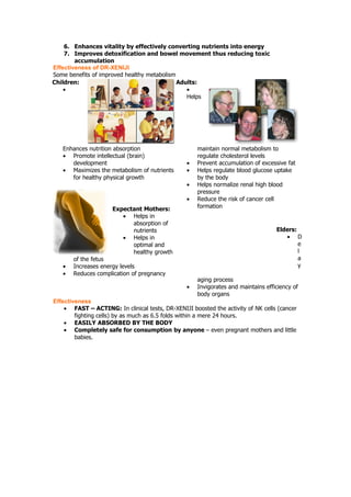 6. Enhances vitality by effectively converting nutrients into energy
    7. Improves detoxification and bowel movement thus reducing toxic
        accumulation
Effectiveness of DR-XENIJI
Some benefits of improved healthy metabolism
Children:                                    Adults:
    •                                           •
                                                Helps




   Enhances nutrition absorption                     maintain normal metabolism to
   • Promote intellectual (brain)                    regulate cholesterol levels
      development                                •   Prevent accumulation of excessive fat
   • Maximizes the metabolism of nutrients       •   Helps regulate blood glucose uptake
      for healthy physical growth                    by the body
                                                 •   Helps normalize renal high blood
                                                     pressure
                                                 •   Reduce the risk of cancer cell
                     Expectant Mothers:              formation
                        • Helps in
                           absorption of
                           nutrients                                               Elders:
                        • Helps in                                                    • D
                           optimal and                                                     e
                           healthy growth                                                  l
       of the fetus                                                                        a
   •   Increases energy levels                                                             y
   •   Reduces complication of pregnancy
                                                     aging process
                                                 •   Invigorates and maintains efficiency of
                                                     body organs
Effectiveness
    • FAST – ACTING: In clinical tests, DR-XENIJI boosted the activity of NK cells (cancer
        fighting cells) by as much as 6.5 folds within a mere 24 hours.
    • EASILY ABSORBED BY THE BODY
    • Completely safe for consumption by anyone – even pregnant mothers and little
        babies.
 