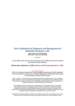 New Guidelines for Diagnosis and Management of
              Metabolic Syndrome CME
                                 News Author: Laurie Barclay, MD
                                CME Author: Désirée Lie, MD, MSEd

                                              Disclosures


To earn CME credit, read the news brief along with the CME information that follows
                          and answer the test questions.

Release Date: September 13, 2005; Valid for credit through September 13, 2006


                                        This activity has expired.
CME in this activity indicates that it was developed according to ACCME guidelines
and was certified for credit by an accredited CME provider. Medscape cannot attest
                      to the timeliness of expired CME activities.

   Sept. 13, 2005 — The American Heart Association (AHA) and the National Heart, Lung, and Blood
Institute (NHLBI) have issued guidelines for the diagnosis and management of the metabolic syndrome.
  The executive summary, a synopsis of the full scientific statement explaining the new guidelines, is
                      published in the Sept. 12 Rapid Access issue of Circulation.

   "The metabolic syndrome has received increased attention in the past few years," write Scott M.
    Grundy, MD, panel chair, and colleagues from the AHA and the NHLBI. "It consists of multiple,
    interrelated risk factors of metabolic origin that appear to directly promote the development of
atherosclerotic cardiovascular disease (ASCVD). This constellation of metabolic risk factors is strongly
              associated with type 2 diabetes mellitus [DM] or the risk for this condition."

The panel found that the metabolic syndrome is a complex disorder, with no single factor as the cause.
    However, the most important risk factors were abdominal obesity and insulin resistance. Other
 