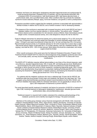 metabolic risk factors are atherogenic dyslipidemia (elevated triglyceride levels and apolipoprotein B,
    small low-density lipoprotein cholesterol [LDL-C] particles, and low high-density lipoprotein HDL
     cholesterol [HDL-C] concentrations), high blood pressure (BP), high plasma glucose levels, a
  prothrombotic state, and a proinflammatory state. Other conditions that may promote the metabolic
syndrome include sedentary lifestyle, aging, hormonal imbalance, and genetic or ethnic predisposition.

Prospective population studies suggest that the metabolic syndrome is associated with approximately a
  twofold increase in relative risk for ASCVD, and a fivefold increase in risk for developing diabetes.

 "The presence of the syndrome is associated with increased long-term risk for both ASCVD and type 2
      diabetes mellitus, and thus requires attention in clinical practice," the authors write. "Lifestyle
interventions deserve prime consideration for risk reduction across a lifetime; these interventions include
      weight control, increased physical activity, and a diet designed to reduce the risk for ASCVD."

Goals for lifestyle intervention for abdominal obesity are to reduce body weight by 7% to 10% during the
   first year of treatment and continued weight loss thereafter to achieve desirable weight (body mass
 index, < 25 kg/m2) and waist circumference of less than 40 in. for men and less than 35 in. for women.
Recommended physical activity is of moderate intensity for 30 to 60 minutes five to seven days a week.
  Diet should reduce intakes of saturated fat (< 7% of total calories), trans fat, cholesterol levels (< 200
mg/day), and total fat (25% - 35% of total calories). Most dietary fat should be unsaturated, and simple
                                         sugars should be limited.

  Other overall conclusions of the panel were that the National Cholesterol Education Program Adult
Treatment Panel III (NCEP-ATP III) criteria for clinical diagnosis of the metabolic syndrome were robust
    and clinically useful, and they recommended maintaining the NCEP-ATP III criteria with minor
                                              modifications.

 The NCEP-ATP III definition requires defined abnormalities in any three of five clinical measures: waist
  circumference, elevated triglyceride levels, HDL-C levels, BP, and fasting glucose level. Modifications
     recommended by the panel include adjustment of waist circumference to lower thresholds when
individuals or ethnic groups are prone to insulin resistance; considering triglyceride levels, HDL-C levels,
  and BP to be abnormal when drug treatment is prescribed; clarifying that elevated BP refers to a level
 exceeding the threshold for either systolic or diastolic pressure; and lowering the threshold for elevated
                             fasting glucose level from 110 to 100 mg per dL.

   For patients with the metabolic syndrome who have a relatively high 10-year risk for ASCVD, the
  guidelines state that drug therapy of both major and metabolic risk factors can help lower risk. They
   suggest using pharmacotherapy according to present recommendations by the AHA, NHLBI, and
  American Diabetes Association (ADA) for individual risk factors, but not specifically to reduce risk for
                        type 2 DM independent of treatments to prevent ASCVD.

The panel described specific treatment of metabolic risk factors for prevention of ASCVD or treatment of
  type 2 DM, including treatment of atherogenic dyslipidemia, hypertension, elevated glucose levels,
                            prothrombotic state, and proinflammatory state.

    "Additional research is required both to better understand the underlying pathophysiology of the
           metabolic syndrome and to identify new targets for therapy," the panel concludes.

  Members of the writing group disclose various financial arrangements with NHLBI, AHA, Cincinnati
 Children's Hospital Medical Center, Pfizer, Astra-Zeneca, Abbott Laboratories, University of Colorado
Health Sciences, William Beaumont Hospital, Pfizer, University of Texas, Southwestern Medical Center,
GlaxoSmithKline, Merck, KOS Department of Veterans Affairs, Reynolds, National Institutes of Health,
   Sanofi, Children's Hospital Oakland Research Institute, Bristol-Myers Squibb, University of North
  Carolina Medical School, Johnson & Johnson, Medtronic, Intuitive Surgery, Saint Luke's Hospital of
 Kansas City, CV Therapeutics, CV Outcomes, Outcomes Instruments, Inc., University of Washington,
 Emory University, Atlanta VA Medical Center, Kidney Foundation, Amcyte, Diamedica, Inc., Aventis,
Diamedica, Inc., Kowa Research Institute, Mankind Corp., Novartis, Sanyko, Sanofi-Synthelabo, Sanofi
      Aventis, Takeda, Hartford Hospital, Schering-Plough, Bristol-Myers Squibb, and/or Reliant.

                                Circulation. Posted online Sept. 12, 2005.
 