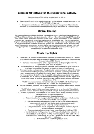 Learning Objectives for This Educational Activity
                      Upon completion of this activity, participants will be able to:

    •    Describe modifications to the updated NCEP-ATP III criteria for the metabolic syndrome by the
                                         AHA and NHLBI writing group.
        • Compare the similarities and differences in diagnosis and management of the metabolic
         syndrome by the International Diabetes Federation (IDF) vs the updated NCEP-ATP III reports.


                                      Clinical Context
  The metabolic syndrome consists of multiple, interrelated risk factors that promote the development of
 ASCVD, and the constellation strongly is associated with type 2 DM or the risk for type 2 DM, according
 to the current authors. Prospective population studies show a twofold increased risk for ASCVD events
 in patients with the metabolic syndrome and a fivefold risk of developing type 2 DM with relatively high
long-term risks for both conditions. The NCEP-ATP III proposed a simple set of diagnostic criteria based
 on clinical measures that have been widely used in clinical and epidemiologic studies, according to this
 report. This executive summary is a synopsis of a full scientific statement from the AHA and the NHLBI
   writing group that is intended to provide up-to-date guidance for professionals on the diagnosis and
                             management of the metabolic syndrome in adults.


                                     Study Highlights
    •   The NCEP-ATP III criteria for the metabolic syndrome are based on the presence of 3 or more
        of the following: increased waist circumference, elevated triglyceride levels, BP, fasting glucose
                                           level, and reduced HDL-C levels.
        • Increased waist circumference is not a required criterion for diagnosing the metabolic
                                        syndrome in the NCEP-ATP III criteria.
     • The AHA and NHLBI writing group affirms the overall utility and validity of the NCEP-ATP III
                  criteria and proposed that they should continue to be used with modifications.
    • The recommended modifications are (1) adjustment of waist circumference to lower thresholds
         when individuals or ethnic groups are prone to insulin resistance, (2) allowing triglyceride and
         HDL-C levels and BP to be counted as abnormal when a person is prescribed drug treatment
         for these conditions, (3) clarifying that elevated BP is defined as an elevation of either systolic
        or diastolic BP, and (4) reducing the threshold for elevated glucose level from 110 mg per dL or
          higher to 100 mg per dL or higher in accordance with the ADA revised definition of impaired
                                                  fasting glucose (IFG).
       • The IDF has proposed clinical criteria similar to those of the NCEP-ATP III with identical
                       thresholds for triglyceride and HDL-C levels, BP, and plasma glucose.
    • The IDF criteria are different in that the waist circumference thresholds are adjusted to different
                                                      ethnic groups.
      • The IDF criteria require that increased waist circumference be an element of the metabolic
        syndrome because abdominal obesity reflects both concepts of obesity and insulin resistance.
     • In the U.S. population, updated NCEP-ATP III and IDF criteria identify essentially the same
                                     people as having the metabolic syndrome.
                              • Clinical Management of Metabolic Syndrome:
               o Recommendations for management of the metabolic syndrome are virtually identical
                                         in the updated NCEP-ATP III and IDF reports.
                o First-line recommendations for reducing ASCVD risk include smoking cessation,
                           reducing LDL-C levels, BP, and glucose levels to recommended goals.
                                o Long-term risks are of high priority in management.
                 o Lifestyle interventions include weight loss in obese subjects, increased physical
                                                activity, and dietary modification.
                 o Recommendations for drug therapy follow those of the AHA, NHLBI, and ADA.
               o For dyslipidemia, the 10-year risks for ASCVD are defined by four risk categories of
                    elevated LDL-C levels: high risk (> 20%), moderately high risk (10% - 20% with 2 or
                   more risk factors), moderate risk (< 10% with 2 or more risk factors), and lower risk (<
                                                    10% with 0 - 1 risk factor).
                                 o Risk stratification is used for target LDL-C levels.
 