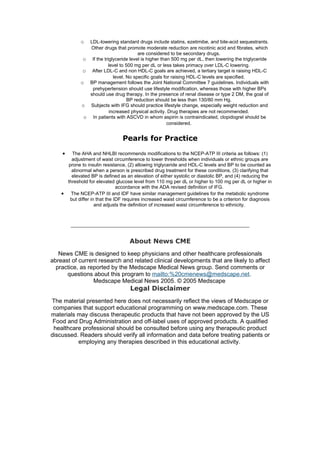 o  LDL-lowering standard drugs include statins, ezetimibe, and bile-acid sequestrants.
                Other drugs that promote moderate reduction are nicotinic acid and fibrates, which
                                        are considered to be secondary drugs.
              o If the triglyceride level is higher than 500 mg per dL, then lowering the triglyceride
                         level to 500 mg per dL or less takes primacy over LDL-C lowering.
              o After LDL-C and non HDL-C goals are achieved, a tertiary target is raising HDL-C
                            level. No specific goals for raising HDL-C levels are specified.
             o BP management follows the Joint National Committee 7 guidelines. Individuals with
                 prehypertension should use lifestyle modification, whereas those with higher BPs
                should use drug therapy. In the presence of renal disease or type 2 DM, the goal of
                                   BP reduction should be less than 130/80 mm Hg.
             o Subjects with IFG should practice lifestyle change, especially weight reduction and
                          increased physical activity. Drug therapies are not recommended.
              o In patients with ASCVD in whom aspirin is contraindicated, clopidogrel should be
                                                       considered.


                                 Pearls for Practice
    •   The AHA and NHLBI recommends modifications to the NCEP-ATP III criteria as follows: (1)
        adjustment of waist circumference to lower thresholds when individuals or ethnic groups are
      prone to insulin resistance, (2) allowing triglyceride and HDL-C levels and BP to be counted as
        abnormal when a person is prescribed drug treatment for these conditions, (3) clarifying that
        elevated BP is defined as an elevation of either systolic or diastolic BP, and (4) reducing the
      threshold for elevated glucose level from 110 mg per dL or higher to 100 mg per dL or higher in
                               accordance with the ADA revised definition of IFG.
    • The NCEP-ATP III and IDF have similar management guidelines for the metabolic syndrome
       but differ in that the IDF requires increased waist circumference to be a criterion for diagnosis
                    and adjusts the definition of increased waist circumference to ethnicity.




                                    About News CME
   News CME is designed to keep physicians and other healthcare professionals
abreast of current research and related clinical developments that are likely to affect
  practice, as reported by the Medscape Medical News group. Send comments or
      questions about this program to mailto:%20cmenews@medscape.net.
                 Medscape Medical News 2005. © 2005 Medscape
                                    Legal Disclaimer
The material presented here does not necessarily reflect the views of Medscape or
 companies that support educational programming on www.medscape.com. These
materials may discuss therapeutic products that have not been approved by the US
 Food and Drug Administration and off-label uses of approved products. A qualified
 healthcare professional should be consulted before using any therapeutic product
discussed. Readers should verify all information and data before treating patients or
          employing any therapies described in this educational activity.
 