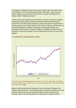 The explosion of diabetes mostly concerns type 2 (which used to be called "adult-
onset diabetes," but now also strikes some kids). Unlike type 1, type 2 does not
appear suddenly, but now seems to be the end of a process that begins with a
condition called "metabolic syndrome."

In other words, type 2 diabetes is the culmination of a group of common conditions,
including high blood pressure, abdominal obesity and abnormal blood levels of
several fats. As the body stops responding to insulin, beta cells in the pancreas are
forced to crank out more of the hormone. Type 2 does not appear until they wear out,
says Richard Bergman, professor of medicine, endocrinology, diabetes and
metabolism at the University of Southern California. "Metabolic syndrome leads to
the need for more insulin secretion, but if the beta cells do not fail, you do not have
diabetes."

U.S. INCIDENCE OF DIABETES (BOTH TYPES)




From 1980 to 2005, diabetes diagnoses grew 124 percent, to 7.4 per 1000 people. The parallel
increase in both lines shows that the rise is not due to an aging population. Notice the lines spiking
in the 1990s? Graph: CDC


Bergman adds that almost all of the genes known to affect type 2 diabetes "are
related to beta cell function," and this helps explain the pattern of disease seen in the
population: Some ethnic groups, particularly Asians, African Americans and
American Indians, "are not as equipped to compensate for a degree of insulin
 