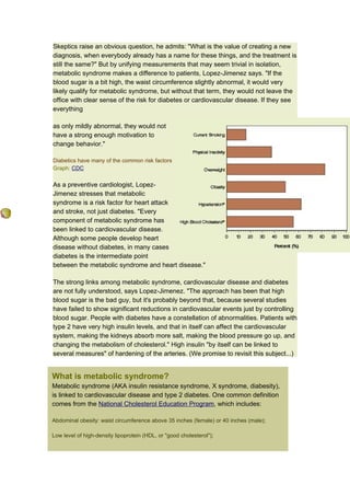 Skeptics raise an obvious question, he admits: "What is the value of creating a new
diagnosis, when everybody already has a name for these things, and the treatment is
still the same?" But by unifying measurements that may seem trivial in isolation,
metabolic syndrome makes a difference to patients, Lopez-Jimenez says. "If the
blood sugar is a bit high, the waist circumference slightly abnormal, it would very
likely qualify for metabolic syndrome, but without that term, they would not leave the
office with clear sense of the risk for diabetes or cardiovascular disease. If they see
everything

as only mildly abnormal, they would not
have a strong enough motivation to
change behavior."

Diabetics have many of the common risk factors
Graph: CDC


As a preventive cardiologist, Lopez-
Jimenez stresses that metabolic
syndrome is a risk factor for heart attack
and stroke, not just diabetes. "Every
component of metabolic syndrome has
been linked to cardiovascular disease.
Although some people develop heart
disease without diabetes, in many cases
diabetes is the intermediate point
between the metabolic syndrome and heart disease."

The strong links among metabolic syndrome, cardiovascular disease and diabetes
are not fully understood, says Lopez-Jimenez. "The approach has been that high
blood sugar is the bad guy, but it's probably beyond that, because several studies
have failed to show significant reductions in cardiovascular events just by controlling
blood sugar. People with diabetes have a constellation of abnormalities. Patients with
type 2 have very high insulin levels, and that in itself can affect the cardiovascular
system, making the kidneys absorb more salt, making the blood pressure go up, and
changing the metabolism of cholesterol." High insulin "by itself can be linked to
several measures" of hardening of the arteries. (We promise to revisit this subject...)


What is metabolic syndrome?
Metabolic syndrome (AKA insulin resistance syndrome, X syndrome, diabesity),
is linked to cardiovascular disease and type 2 diabetes. One common definition
comes from the National Cholesterol Education Program, which includes:

Abdominal obesity: waist circumference above 35 inches (female) or 40 inches (male);

Low level of high-density lipoprotein (HDL, or "good cholesterol");
 