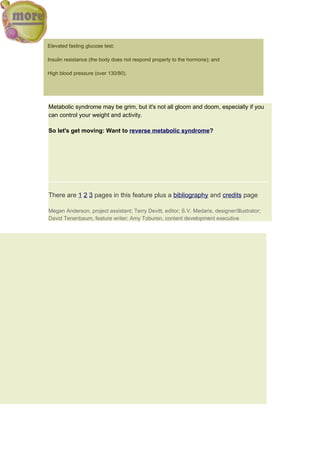 Elevated fasting glucose test;

Insulin resistance (the body does not respond properly to the hormone); and

High blood pressure (over 130/80).




Metabolic syndrome may be grim, but it's not all gloom and doom, especially if you
can control your weight and activity.

So let's get moving: Want to reverse metabolic syndrome?




There are 1 2 3 pages in this feature plus a bibliography and credits page

Megan Anderson, project assistant; Terry Devitt, editor; S.V. Medaris, designer/illustrator;
David Tenenbaum, feature writer; Amy Toburen, content development executive
 