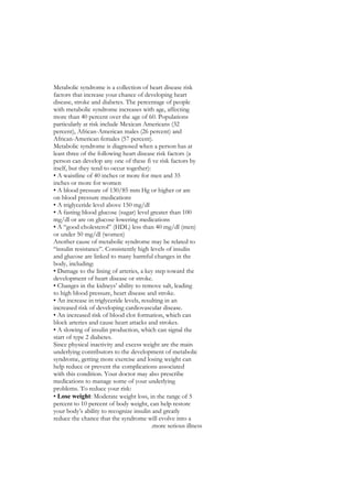 Metabolic syndrome is a collection of heart disease risk
factors that increase your chance of developing heart
disease, stroke and diabetes. The percentage of people
with metabolic syndrome increases with age, affecting
more than 40 percent over the age of 60. Populations
particularly at risk include Mexican Americans (32
percent), African-American males (26 percent) and
African-American females (57 percent).
Metabolic syndrome is diagnosed when a person has at
least three of the following heart disease risk factors (a
person can develop any one of these fi ve risk factors by
itself, but they tend to occur together):
• A waistline of 40 inches or more for men and 35
inches or more for women
• A blood pressure of 130/85 mm Hg or higher or are
on blood pressure medications
• A triglyceride level above 150 mg/dl
• A fasting blood glucose (sugar) level greater than 100
mg/dl or are on glucose lowering medications
• A “good cholesterol” (HDL) less than 40 mg/dl (men)
or under 50 mg/dl (women)
Another cause of metabolic syndrome may be related to
“insulin resistance”. Consistently high levels of insulin
and glucose are linked to many harmful changes in the
body, including:
• Damage to the lining of arteries, a key step toward the
development of heart disease or stroke.
• Changes in the kidneys’ ability to remove salt, leading
to high blood pressure, heart disease and stroke.
• An increase in triglyceride levels, resulting in an
increased risk of developing cardiovascular disease.
• An increased risk of blood clot formation, which can
block arteries and cause heart attacks and strokes.
• A slowing of insulin production, which can signal the
start of type 2 diabetes.
Since physical inactivity and excess weight are the main
underlying contributors to the development of metabolic
syndrome, getting more exercise and losing weight can
help reduce or prevent the complications associated
with this condition. Your doctor may also prescribe
medications to manage some of your underlying
problems. To reduce your risk:
• Lose weight: Moderate weight loss, in the range of 5
percent to 10 percent of body weight, can help restore
your body’s ability to recognize insulin and greatly
reduce the chance that the syndrome will evolve into a
                                          .more serious illness
 
