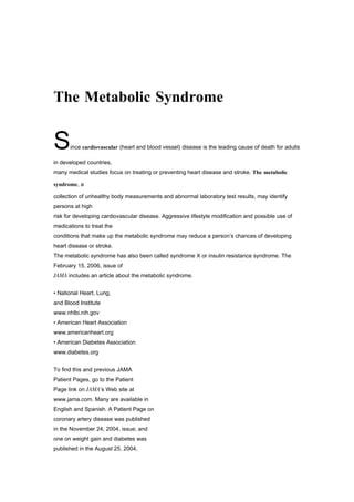 The Metabolic Syndrome


S     ince cardiovascular (heart and blood vessel) disease is the leading cause of death for adults

in developed countries,
many medical studies focus on treating or preventing heart disease and stroke. The metabolic

syndrome, a

collection of unhealthy body measurements and abnormal laboratory test results, may identify
persons at high
risk for developing cardiovascular disease. Aggressive lifestyle modification and possible use of
medications to treat the
conditions that make up the metabolic syndrome may reduce a person’s chances of developing
heart disease or stroke.
The metabolic syndrome has also been called syndrome X or insulin resistance syndrome. The
February 15, 2006, issue of
JAMA includes an article about the metabolic syndrome.
DEFINITION OF THE METABOLIC SYNDROME FOR MORE INFORMATION

• National Heart, Lung,
and Blood Institute
www.nhlbi.nih.gov
• American Heart Association
www.americanheart.org
• American Diabetes Association
www.diabetes.org
INFORM YOURSELF

To find this and previous JAMA
Patient Pages, go to the Patient
Page link on JAMA’s Web site at
www.jama.com. Many are available in
English and Spanish. A Patient Page on
coronary artery disease was published
in the November 24, 2004, issue; and
one on weight gain and diabetes was
published in the August 25, 2004,
 