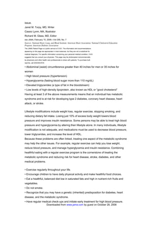 issue.
Janet M. Torpy, MD, Writer
Cassio Lynm, MA, Illustrator
Richard M. Glass, MD, Editor
850 JAMA, February 15, 2006—Vol 295, No. 7
Sources: National Heart, Lung, and Blood Institute; American Heart Association; National Cholesterol Education
Program; American Diabetes Association
The JAMA Patient Page is a public service of JAMA. The information and recommendations
appearing on this page are appropriate in most instances, but they are not a substitute for
medical diagnosis. For specific information concerning your personal medical condition, JAMA
suggests that you consult your physician. This page may be photocopied noncommercially
by physicians and other health care professionals to share with patients. To purchase bulk
reprints, call 203/259-8724.

• Abdominal (waist) circumference greater than 40 inches for men or 35 inches for
women
• High blood pressure (hypertension)
• Hyperglycemia (fasting blood sugar more than 110 mg/dL)
• Elevated triglycerides (a type of fat in the bloodstream)
• Low levels of high-density lipoprotein, also known as HDL or “good cholesterol”
Having at least 3 of the above measurements means that an individual has metabolic
syndrome and is at risk for developing type 2 diabetes, coronary heart disease, heart
attack, or stroke.
TREATING THE METABOLIC SYNDROME

Lifestyle modifications include weight loss, regular exercise, stopping smoking, and
reducing dietary fat intake. Losing just 10% of excess body weight lowers blood
pressure and improves insulin resistance. Some persons may be able to treat high blood
pressure and hyperglycemia by altering their lifestyle alone. In many individuals, lifestyle
modification is not adequate, and medications must be used to decrease blood pressure,
lower triglycerides, and increase the level of HDL.
Because these problems are often linked, treating one aspect of the metabolic syndrome
may help the other issues. For example, regular exercise can help you lose weight,
reduce blood pressure, and manage hyperglycemia and insulin resistance. Combining
healthful eating with a regular exercise program is the cornerstone of treating the
metabolic syndrome and reducing risk for heart disease, stroke, diabetes, and other
medical problems.
PREVENTION

• Exercise regularly throughout your life.
• Encourage children to have daily physical activity and make healthful food choices.
• Eat a healthful, balanced diet low in saturated fats and high in nutrient-rich fruits and
vegetables.
• Do not smoke.
• Recognize that you may have a genetic (inherited) predisposition for diabetes, heart
disease, and the metabolic syndrome.
• Have regular medical check-ups and initiate early treatment for high blood pressure.
                               Downloaded from www.jama.com by guest on October 28, 2008
 