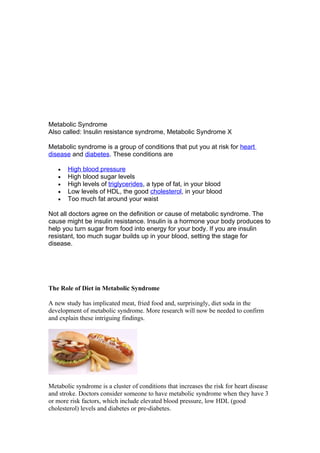 Metabolic Syndrome
Also called: Insulin resistance syndrome, Metabolic Syndrome X

Metabolic syndrome is a group of conditions that put you at risk for heart
disease and diabetes. These conditions are

   •   High blood pressure
   •   High blood sugar levels
   •   High levels of triglycerides, a type of fat, in your blood
   •   Low levels of HDL, the good cholesterol, in your blood
   •   Too much fat around your waist

Not all doctors agree on the definition or cause of metabolic syndrome. The
cause might be insulin resistance. Insulin is a hormone your body produces to
help you turn sugar from food into energy for your body. If you are insulin
resistant, too much sugar builds up in your blood, setting the stage for
disease.




The Role of Diet in Metabolic Syndrome

A new study has implicated meat, fried food and, surprisingly, diet soda in the
development of metabolic syndrome. More research will now be needed to confirm
and explain these intriguing findings.




Metabolic syndrome is a cluster of conditions that increases the risk for heart disease
and stroke. Doctors consider someone to have metabolic syndrome when they have 3
or more risk factors, which include elevated blood pressure, low HDL (good
cholesterol) levels and diabetes or pre-diabetes.
 