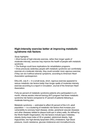 High-intensity exercise better at improving metabolic
syndrome risk factors
Study highlights:
• Short bursts of high-intensity exercise, rather than longer spells of
moderate-intensity, exercise may improve the health of people with metabolic
syndrome.
• The findings could have implications for rehabilitation programs.
• Once previously sedentary people with metabolic syndrome can comfortably
exercise at a moderate intensity, they could consider more vigorous exercise,
if they can do it without adverse symptoms, according to American Heart
Association spokesperson.

DALLAS, July 8 — In a small study, short, vigorous exercise appeared to
reduce metabolic risk factors better than longer spells of moderate intensity
exercise according to a report in Circulation: Journal of the American Heart
Association.

Forty-six percent of metabolic syndrome patients who participated in a 4-
month, intense aerobic interval training (AIT) program had fewer metabolic
syndrome risk factors compared to 37 percent of patients following a
moderate training plan.

Metabolic syndrome — estimated to affect 24 percent of the U.S. adult
population — is a clustering of metabolic risk factors that increase your
vulnerability to coronary heart disease, stroke, peripheral vascular diseases
and other diseases related to plaque build-ups in artery walls. As defined by
the World Health Organization, the risk factors include type 2 diabetes,
obesity (body-mass index of 30 or greater), abdominal obesity, high
triglycerides, low high-density lipoprotein (HDL) cholesterol, high blood
pressure, insulin resistance, glucose intolerance and microalbuminuria.
 