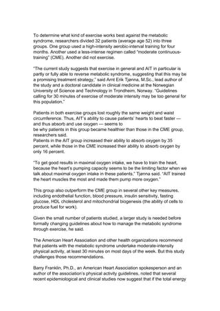 To determine what kind of exercise works best against the metabolic
syndrome, researchers divided 32 patients (average age 52) into three
groups. One group used a high-intensity aerobic-interval training for four
months. Another used a less-intense regimen called “moderate continuous-
training” (CME). Another did not exercise.

“The current study suggests that exercise in general and AIT in particular is
partly or fully able to reverse metabolic syndrome, suggesting that this may be
a promising treatment strategy,” said Arnt Erik Tjønna, M.Sc., lead author of
the study and a doctoral candidate in clinical medicine at the Norwegian
University of Science and Technology in Trondheim, Norway. “Guidelines
calling for 30 minutes of exercise of moderate intensity may be too general for
this population.”

Patients in both exercise groups lost roughly the same weight and waist
circumference. Thus, AIT’s ability to cause patients’ hearts to beat faster —
and thus absorb and use oxygen — seems to
be why patients in this group became healthier than those in the CME group,
researchers said.
Patients in the AIT group increased their ability to absorb oxygen by 35
percent, while those in the CME increased their ability to absorb oxygen by
only 16 percent.

“To get good results in maximal oxygen intake, we have to train the heart,
because the heart’s pumping capacity seems to be the limiting factor when we
talk about maximal oxygen intake in these patients,” Tjønna said. “AIT trained
the heart muscles the most and made them pump more oxygen.”

This group also outperform the CME group in several other key measures,
including endothelial function, blood pressure, insulin sensitivity, fasting
glucose, HDL cholesterol and mitochondrial biogenesis (the ability of cells to
produce fuel for work).

Given the small number of patients studied, a larger study is needed before
formally changing guidelines about how to manage the metabolic syndrome
through exercise, he said.

The American Heart Association and other health organizations recommend
that patients with the metabolic syndrome undertake moderate-intensity
physical activity, at least 30 minutes on most days of the week. But this study
challenges those recommendations.

Barry Franklin, Ph.D., an American Heart Association spokesperson and an
author of the association’s physical activity guidelines, noted that several
recent epidemiological and clinical studies now suggest that if the total energy
 