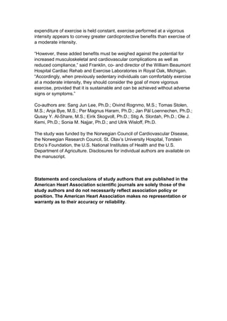 expenditure of exercise is held constant, exercise performed at a vigorous
intensity appears to convey greater cardioprotective benefits than exercise of
a moderate intensity.

“However, these added benefits must be weighed against the potential for
increased musculoskeletal and cardiovascular complications as well as
reduced compliance,” said Franklin, co- and director of the William Beaumont
Hospital Cardiac Rehab and Exercise Laboratories in Royal Oak, Michigan.
“Accordingly, when previously sedentary individuals can comfortably exercise
at a moderate intensity, they should consider the goal of more vigorous
exercise, provided that it is sustainable and can be achieved without adverse
signs or symptoms.”

Co-authors are: Sang Jun Lee, Ph.D.; Oivind Rognmo, M.S.; Tomas Stolen,
M.S.; Anja Bye, M.S.; Per Magnus Haram, Ph.D.; Jan Pål Loennechen, Ph.D.;
Qusay Y. Al-Share, M.S.; Eirik Skogvoll, Ph.D.; Stig A. Slordah, Ph.D.; Ole J.
Kemi, Ph.D.; Sonia M. Najjar, Ph.D.; and Ulrik Wisloff, Ph.D.

The study was funded by the Norwegian Council of Cardiovascular Disease,
the Norwegian Research Council, St. Olav’s University Hospital, Torstein
Erbo’s Foundation, the U.S. National Institutes of Health and the U.S.
Department of Agriculture. Disclosures for individual authors are available on
the manuscript.



Statements and conclusions of study authors that are published in the
American Heart Association scientific journals are solely those of the
study authors and do not necessarily reflect association policy or
position. The American Heart Association makes no representation or
warranty as to their accuracy or reliability.
 