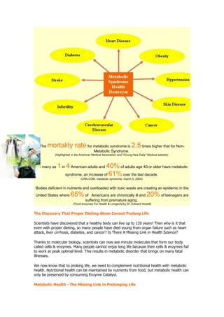 The   mortality rate for metabolic syndrome is 2.5 times higher that for Non-
                                         Metabolic Syndrome.
            (Highlighted in the American Medical Association and "Chung Hwa Daily" Medical website)



 As many as   1 in 4 American adults and 40% of adults age 40 or older have metabolic
                  syndrome, an increase of 61% over the last decade.
                               (CNN.COM, metabolic syndrome, march 9, 2004)


 Bodies deficient in nutrients and overloaded with toxic waste are creating an epidemic in the
 United States where   65% of          Americans are chronically ill and          20% of teenagers are
                                   suffering from premature aging.
                         ('Food enzymes For Health & Longevity'by Dr. Edward Howell)


The Discovery That Proper Dieting Alone Cannot Prolong Life

Scientists have discovered that a healthy body can live up to 120 years! Then why is it that
even with proper dieting, so many people have died young from organ failure such as heart
attack, liver cirrhosis, diabetes, and cancer? Is There A Missing Link in Health Science?

Thanks to molecular biology, scientists can now see minute molecules that form our body
called cells & enzymes. Many people cannot enjoy long life because their cells & enzymes fail
to work at peak optimal level. This results in metabolic disorder that brings on many fatal
illnesses.

We now know that to prolong life, we need to complement nutritional health with metabolic
health. Nutritional health can be maintained by nutrients from food, but metabolic health can
only be preserved by consuming Enzyme Catalyst.

Metabolic Health - The Missing Link in Prolonging Life
 