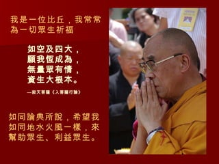 如空及四大， 願我恆成為， 無量眾有情， 資生大根本。 —寂天菩薩《入菩薩行論》 如同論典所說，希望我如同地水火風一樣，來幫助眾生、利益眾生。 我是一位比丘，我常常為一切眾生祈福 