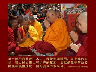 前一陣子台灣發生水災，我接到邀請函。如果我的來到，對災民心靈上有少許的幫助，那就是我平常所發的願在慢慢達成，因此我就同意來台。 (2009/9/3 台北對台灣信眾 )   