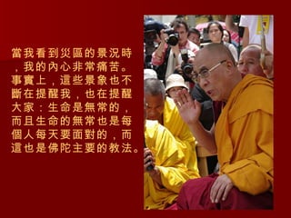當我看到災區的景況時，我的內心非常痛苦。事實上，這些景象也不斷在提醒我，也在提醒大家：生命是無常的，而且生命的無常也是每個人每天要面對的，而這也是佛陀主要的教法。 