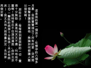 這是我的第一個孩子，在懷孕的六個多月裏，我對寶寶傾注了所有的愛，突然間一個聲音讓我放棄他，無論如何都讓人難以接受啊！ 那些日子，每每想到要面對的一切，覺得十分無助，真是叫天天不應，叫地地不靈啊！我時常忍不住淚流滿面。由於北京三 O 一醫院的病房十分緊張（未必有病床），我丈夫和大姐商量決定：先回家，再做定奪。 