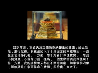 回到濱州，我丈夫決定儘快採納醫生的建議：終止妊娠，進行化療。我更是陷入了十分困苦的兩難境地，一直在苦苦地掙扎著。一方面，想千方百計保住寶寶，一想到不要寶寶，心就像刀割一樣痛，一個生命需要我保護啊！另一方面，我的病情每天都在不斷地加劇，如果帶孕治療，那無疑是在拿兩條命在賭博，風險實在太大了。   