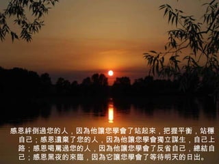 感恩絆倒過您的人，因為他讓您學會了站起來，把握平衡，站穩自己；感恩遺棄了您的人，因為他讓您學會獨立謀生，自己上路；感恩喝罵過您的人，因為他讓您學會了反省自己，總結自己；感恩黑夜的來臨，因為它讓您學會了等待明天的日出。 