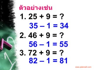 ตัวอย่างเช่น 1. 25 + 9 = ? 35 – 1   = 34 2. 46 + 9 = ? 56 – 1   = 55 3. 72 + 9 = ? 82 – 1   = 81 