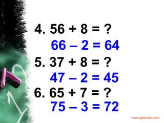 4. 56 + 8 = ? 66 – 2   = 64 5. 37 + 8 = ? 47 – 2   = 45 6. 65 + 7 = ? 75 – 3   = 72 