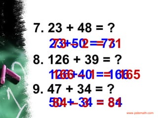 7. 23 + 48 = ? 23+50   = 73 8. 126 + 39 = ? 126+40 = 166 9. 47 + 34 = ? 50 + 34   = 84 73 – 2  = 71 166 – 1  =  165 84 – 3  = 81 