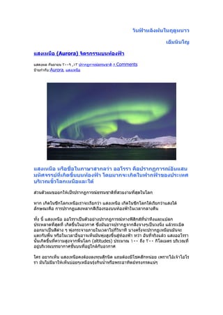 วันฟ้าหลังฝนในฤดูหนาว

                                                                         เอ็มนินโญ

แสงเหนือ (Aurora) จิตรกรรมบนท้องฟ้า

แสดงผล กันยายน ٢٠٠٩ ,١٣ ปรากฏการณ์ธรรมชาติ ٨   Comments
ป้ายกำากับ:Aurora, แสงเหนือ




แสงเหนือ หรือชื่อในภาษาสากลว่า ออโรรา คือปรากฏการณ์อันแสน
มหัศจรรย์ที่เกิดขึ้นบนท้องฟ้า โดยมากจะเกิดในฟากฟ้าของประเทศ
บริเวณขั้วโลกเหนือและใต้

ส่วนตัวผมขอยกให้เป็รปรากฏการณ์ธรรมชาติที่สวยงามที่สุดในโลก

หาก เกิดในซีกโลกเหนือเราจะเรียกว่า แสงเหนือ เกิดในซีกโลกใต้เรียกว่าแสงใต้
ลักษณะคือ การปรากฏแสงหลากสีเรืองรองบนท้องฟ้าในเวลากลางคืน

ทั้ง นี้ แสงเหนือ ออโรราเป็นตัวอย่างปรากฎการณ์ทางฟิสิกส์ที่น่าทึงและแปลก
ประหลาดที่สุดที่ เกิดขึ้นในอวกาศ ซึ่งมันอาจปรากฏจากสิ่งจางๆเป็นวงนิ่ง แล้วระเบิด
ออกมาเป็นสีต่าง ๆ พุ่งกระจายภายในเวลาไม่กี่วินาที บางครั้งจะปรากฏเหมือนมันจะ
แตะกับพื้น หรือในเวลาอื่นอาจเห็นมันพุ่งสูงขึ้นสู่ท้องฟ้า ทว่า อันที่จริงแล้ว แสงออโรรา
นั้นเกิดขึ้นที่ความสูงจากพื้นโลก (altitudes) ประมาณ ١٠٠ ถึง ٢٠٠ กิโลเมตร บริเวณที่
อยู่บริเวณบรรยากาศชั้นบนที่อยู่ใกล้กับอวกาศ

ใคร อยากเห็น แสงเหนือคงต้องลงทุนสักนิด แถมต้องมีโชคสักหน่อย เพราะไอ้เจ้าโอโร
รา มันไม่มีมาให้เห็นบ่อยๆเหมือนรุ่งกินนำ้าหรือพระอาทิตย์ทรงกรดแน่ๆ
 