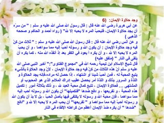 6)  وجد حلاوة الإيمان :   عن أبي هريرة رضي الله عنه قال  :  قال رسول الله صلى الله عليه و سلم  : "  من سرّه أن يجد حلاوة الإيمان، فليحبّ المرء لا يحبه إلا لله " (  رواه أحمد و الحاكم و صححه الذهبي  )  و عن أنس رضي الله عنه قال  :  قال رسول الله صلى الله عليه و سلم  : "  ثلاث من كنّ فيه وجد حلاوة الإيمان  :  أن يكون الله و رسوله أحبّ إليه مما سواهما ، و أن يحبّ المرء لا يحبه إلا لله ، و أن يكره أ يعود في الكفر بعد إذ أنقذه الله منه ، كما يكره أن يلقى في النار  " ( متفق عليه )  قال شيخ الإسلام ابن تيمية رحمه الله في  " مجموع الفتاوى ":"  أخبر النبي صلى الله عليه و سلم أنّ هذه الثلاث من كنّ فيه وجد حلاوة الإيمان ، لأنّ وجد الحلاوة بالشيء يتبع المحبة له ، فمن أحبّ شيئا أو اشتهاه ، إذا حصل له مراده،فإنه يجد الحلاوة و اللذة و السرور بذلك و اللذة أمر يحصل عقيب إدراك الملائم الذي هو المحبوب أو المشتهى … فحلاوة الإيمان ، تتبع كمال محبة العبد لله ، و ذلك بثلاثة أمور  :  تكميل هذه المحبة ، و تفريعها ، و دفع ضدها  " فتكميلها "  أن يكون الله و رسوله أحب إليه مما سواهما ، فإن محبة الله و رسوله لا يكتفى فيها بأصل الحبّ ، بل لا بدّ أن يكون الله و رسوله أحبّ إليه مما سواهما و  "  تفريعها "  أن يحب المرء لا يحبه إلا لله و  " دفع ضدها  "  أن يكره ضدّ الإيمان أعظم من كراهته الإلقاء في النار  "   
