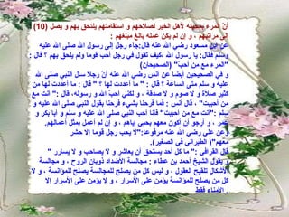 (10)  أنّ المرء بمحبته لأهل الخير لصلاحهم و استقامتهم يلتحق بهم و يصل إلى مراتبهم ، و إن لم يكن عمله بالغ مبلغهم  :  عن ابن مسعود رضي الله عنه قال : جاء رجل إلى رسول الله صلى الله عليه وسلم فقال :  يا رسول الله ،كيف تقول في رجل أحبّ قوما ولم يلحق بهم ؟ قال  : " المرء مع من أحبّ " ( الصحيحان )  و في الصحيحين أيضا عن أنس رضي الله عنه أنّ رجلا سأل النبي صلى الله عليه و سلم متى الساعة ؟ قال  : "  ما أعددت لها ؟  "  قال  :  ما أعددت لها من كثير صلاة و لا صوم و لا صدقة ، و لكني أحبّ الله و رسوله، قال  :"  أنت مع من أحببت "  ، قال أنس  :  فما فرحنا بشيء فرحنا بقول النبي صلى الله عليه و سلم  :" أنت مع من أحببت "  فأنا أحب النبي صلى الله عليه و سلم و أبا بكر و عمر ، و أرجو أن أكون معهم بحبي إياهم ، و إن لم أعمل بمثل أعمالهم .  وعن علي رضي الله عنه مرفوعا :" لا يحب رجل قوما إلا حشر معهم "(  الطبراني في الصغير ). قال القرافي  :"  ما كل أحد يستحق أن يعاشر و لا يصاحب و لا يسارر  " و يقول الشيخ أحمد بن عطاء  :  مجالسة الأضداد ذوبان الروح ، و مجالسة الأشكال تلقيح العقول ، و ليس كل من يصلح للمجالسة يصلح للمؤانسة ، و لا كل من يصلح للمؤانسة يؤمن على الأسرار ، و لا يؤمن على الأسرار إلا الأمناء فقط .  
