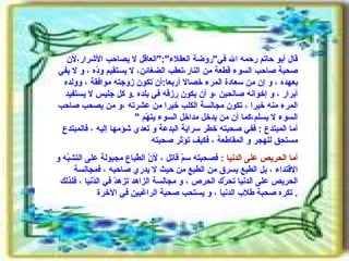 قال أبو حاتم رحمه الله في " روضة العقلاء ":" العاقل لا يصاحب الأشرار،لأن صحبة صاحب السوء قطعة من النار،تعقب الضغائن، لا يستقيم ودّه ، و لا يفي بعهده ، و إن من سعادة المرء خصالا أربعا : أن تكون زوجته موافقة ، وولده أبرار ، و إخوانه صالحين ،و أن يكون رزقه في بلده  . و كل جليس لا يستفيد المرء منه خيرا ، تكون مجالسة الكلب خيرا من عشرته ،و من يصحب صاحب السوء لا يسلم،كما أن من يدخل مداخل السوء يتهّم  " أما المبتدع  :  ففي صحبته خطر سراية البدعة و تعدي شؤمها إليه ، فالمبتدع مستحق للهجر و المقاطعة ، فكيف تؤثر صحبته  أما الحريص على الدنيا  :   فصحبته سمّ قاتل ، لأنّ الطّباع مجبولة على التشبّه و الاقتداء ، بل الطبع يسرق من الطبع من حيث لا يدري صاحبه ، فمجالسة الحريص على الدنيا تحرّك الحرص ، و مجالسة الزاهد تزهدّ في الدّنيا ، فلذلك تكره صحبة طلاب الدنيا ، و يستحب صحبة الراغبين في الآخرة .  