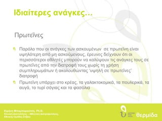 Ιδιαίτερες ανάγκες…Πρωτεΐνες 	Παρόλο που οι ανάγκες των ασκουμένων  σε πρωτεΐνη είναι 	υψηλότερη από μη ασκούμενους, έρευνες δείχνουν ότι οι 	περισσότεροι αθλητές μπορούν να καλύψουν τις ανάγκες τους σε 	πρωτεΐνες από την διατροφή τους χωρίς τη χρήση 	συμπληρωμάτων ή ακολουθώντας ‘υψηλή σε πρωτεΐνες’ 	διατροφή  	Πρωτεΐνη υπάρχει στο κρέας, τα γαλακτοκομικά, τα πουλερικά, τα 	αυγά, το τυρί σόγιας και τα φασόλιαΕιρήνη Μπαμπαρούτση, Ph.D.Κλινική Διαιτολόγος – Αθλητική Διατροφολόγος, Εθνικής Ομάδας Στίβου