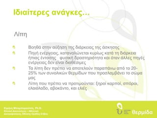 Ιδιαίτερες ανάγκες…ΛίπηΒοηθά στην αύξηση της διάρκειας της άσκησηςΠηγή ενέργειας, καταναλώνεται κυρίως κατά τη διάρκεια 	ήπιας έντασηςφυσική δραστηριότητα και όταν άλλες πηγές 	ενέργειας δεν είναι διαθέσιμεςΤα λίπη δεν πρέπει να αποτελούν παραπάνω από το 20-	25% των συνολικών θερμίδων που προσλαμβάνει το σώμα 	μαςΛίπη που πρέπει να προτιμούνται: ξηροί καρποί, σπόροι, ελαιόλαδο, αβοκάντο, και ελιέςΕιρήνη Μπαμπαρούτση, Ph.D.Κλινική Διαιτολόγος – Αθλητική Διατροφολόγος, Εθνικής Ομάδας Στίβου