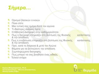 Σήμερα…Ορισμοί βασικών εννοιών  	Ποιοι είστε 	Μια τυπική σας ημέρα-Κατά τον αγώνα 	Τι ιδιαίτερες ανάγκες έχετε 	Η Αθλητική Διατροφή στην καθημερινότητα	Πως η διατροφή επηρεάζει στη βελτίωση της Φυσικής 	κατάστασης 	& την απόδοση   Πως η ενυδάτωση επηρεάζει στη βελτίωση της Φυσικής 	κατάστασης 	& την απόδοση 	Πριν, κατά τη διάρκεια & μετά τον Αγώνα  	Βήματα για να βελτιώσετε την απόδοση 	Συμπληρώματα διατροφής 	Πως μπορεί να σας βοηθήσει ένας ειδικός   Τελικοί στόχοιΕιρήνη Μπαμπαρούτση, Ph.D.Κλινική Διαιτολόγος – Αθλητική Διατροφολόγος, Εθνικής Ομάδας Στίβου