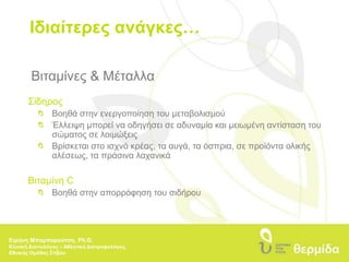 Ιδιαίτερες ανάγκες…Βιταμίνες & ΜέταλλαΣίδηρος  	Βοηθά στην ενεργοποίηση του μεταβολισμού 	Έλλειψη μπορεί να οδηγήσει σε αδυναμία και μειωμένη αντίσταση του 		σώματος σε λοιμώξεις 	Βρίσκεται στο ισχνό κρέας, τα αυγά, τα όσπρια, σε προϊόντα ολικής 		αλέσεως, τα πράσινα λαχανικάΒιταμίνη C 	Βοηθά στην απορρόφηση του σιδήρουΕιρήνη Μπαμπαρούτση, Ph.D.Κλινική Διαιτολόγος – Αθλητική Διατροφολόγος, Εθνικής Ομάδας Στίβου