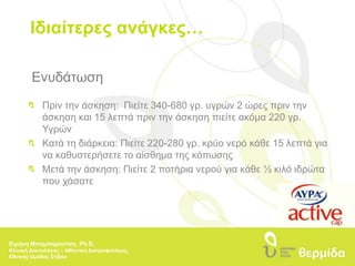 Ιδιαίτερες ανάγκες…Ενυδάτωση 	Πριν την άσκηση:  Πιείτε 340-680 γρ. υγρών 2 ώρες πριν την 	άσκηση και 15 λεπτά πριν την άσκηση πιείτε ακόμα 220 γρ. 	Υγρών 	Κατά τη διάρκεια: Πιείτε 220-280 γρ. κρύο νερό κάθε 15 λεπτά για 	να καθυστερήσετε το αίσθημα της κόπωσης 	Μετά την άσκηση: Πιείτε 2 ποτήρια νερού για κάθε ½ κιλό ιδρώτα 	που χάσατεΕιρήνη Μπαμπαρούτση, Ph.D.Κλινική Διαιτολόγος – Αθλητική Διατροφολόγος, Εθνικής Ομάδας Στίβου