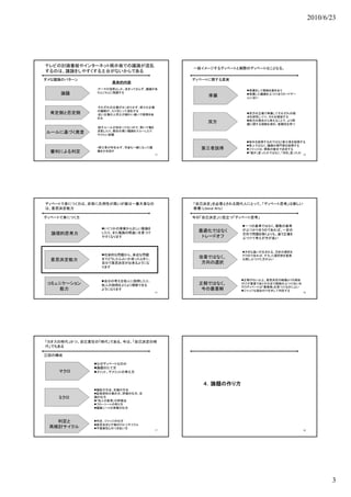 2010/6/23




テレビの討論番組やインターネット掲示板での議論が混乱
                                            一般イメージするディベートと実際のディベートはことなる。
するのは、議論をしやすくする土台がないからである
ダメな議論のパターン                                  ディベートに関する真実
                    具体的内容
               •テーマが漠然としか、決まっておらず、議論があ                       準備をして根拠を磨き合う
     論題        ちらこちらに飛躍する
                                                 準備          準備した議論をぶつけ合うカードゲー
                                                             ムに近い


               •それぞれの立場がはっきりせず、様々な立場
               の議論が、入り交じって混乱する
               の議論が 入り交じって混乱する
 肯定側と否定側
 肯             •近い立場の人同士が細かい違いで喧嘩を始                          双方の立場で準備してそれぞれの弱
               める                                            点を研究しつつ、それを補強する
                                                             両方の視点から考えることで、より問
                                                双方           題に関する理解を深め、客観性を持つ
               •話すルールが決まってないので、勢いで場を
               支配したり、都合の悪い議論をスルーしたり
ルールに基づく発言      やりたい放題

                                                            相手を説得するのではなく第三者を説得する
                                                            素人ではなく、議論の専門家を説得する
               •第三者が存在せず、司会も一緒になって議           第三者説得         ジャッジは、根拠の優劣で決定する
 審判による判定       論をかき回す
                                                            「誰が」言ったかではなく、「何を」言ったか
                                       13                                           14




ディベートで身につく力は、非常に汎用性が高いが実は一番大事なの             「自己決定」を必要とされる現代人にとって、「ディベート思考」は新しい
は、意思決定能力                                    教養（Liberal Arts）

ディベートで身につく力                                 今の「自己決定」に役立つ「ディベート思考」

                                                           一つの基準ではなく、複数の基準
                 いくつかの事実から正しい推論を                          がぶつかり合うのであれば、一定の
                 したり、また推論の間違いを見つけ             最適化ではなく
  論理的思考力                                                   方向で問題を解くよりも、違う立場を
                 やすくなります                       トレードオフ      ぶつけて考えが方が良い



                                                           大きな違いが生まれる、方針の選択を
                 社会的な問題から、身近な問題                           行うのであれば、そうした選択肢を直接
                 までどうしたらよいか迷ったときに、            改善ではなく、
  意思決定能力                                                   比較しぶつけた方がよい
                 自分で意思決定が出来るようにな               方向の選択
                 ります



                 自分の考えを他人に説明したり、                          正解がない以上、意思決定の結論よりも理由
 コミュニケーション       他人の説明をよりよく理解できる              正解ではなく、      付けが重要でありその点で根拠のぶつけ合いを
                                                           行うディベートは「最善解」を見つけるのによい
    能力           ようになります                       今の最善解       ジャッジも理由付けを示して判定する
                                       15                                           16




「カオスの時代」かつ、自己責任の「時代」である、今は、「自己決定の時
代」でもある

三回の構成

              なぜディベートなのか
              論題のたて方
    マクロ       メリット、デメリットの考え方


                                               ４．論題の作り方
              論証の方法、反論の方法
              証拠資料の集め方、評価の仕方、反
    ミクロ       論の仕方
              「他人の意見」の評価法
              フローシートの取り方
              議論シートの準備の仕方



   判定と        判定、ジャッジの仕方
              意思決定と行動のPDCAサイクル
 再検討サイクル      不確実性とのつきあい方
                                       17                                           18




                                                                                                3
 