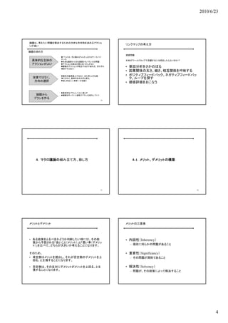 2010/6/23




論題は、考えたい問題を解決するための大きな方向性を決めるアクショ
ンが良い
                                            リンクマップの考え方

論題の決め方
                                            演習問題
              「ペットは、犬と猫はどちらか」とかはケースバイ
              ケース
 具体的な主体の      大きな国家か小さな国家かもバランスの問題
                                            日本がワールドカップで活躍するには何をしたらよいのか？
 アクションがよい     アクションは採るか採らないかしかない
              複数のアクションが両立するのであれば、それぞれ      • 要因分析をさかのぼる
              検討すればよい
                                            • 因果関係の太さ、細さ、相互関係を吟味する
              現在の延長線上ではなく、また同じような施         • ポジティブフィードバック、ネガティブフィードバッ
 改善ではなく、      策ではなく、意味のある大きな変化                ク、ループを探す
  方向の選択       但し本当に二者択一かを疑う
                                            • 価値評価をおこなう


              具体的なプランレベルに落とす
   論題から       議論を作っていく過程でプランは変化していく
  プランを作る
                                       19




   ４．マクロ議論の組み立て方、崩し方                           ４-1．メリット、デメリットの構築




                                       21                                 22




メリットとデメリット                                  メリットの三要素




• ある政策をとるべきかどうか判断したい時には、その政                 • 内因性（Inherency）
  策から予想される「良いこと（メリット）」と「悪い事（デメリッ
  ト）」を比べて、どちらが大きいか考えることになります。                 – 現状に何らかの問題があること


そのため、                                       • 重要性（Significancy）
• 肯定側はメリットを提出し、それが否定側のデメリットを上                 – その問題が深刻であること
  回る、と主張することになります。

• 否定側は、その反対にデメリットがメリットを上回る、と主               • 解決性（Solvency）
  張することになります。                                 – 問題が、その政策によって解決すること




                                                                                      4
 
