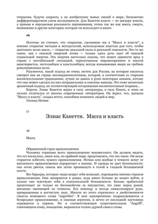 открытия, будучи сокрыто, а не изобретение новых связей в мире, бесконечно
дифференцируемом умом исследователя. Для Канетти власть — не дискурс власти,
а прямая и ощущаемая реальность переживания, точно так же как масса, смерть,
выживание и другие категории, которые он использует в книге.

      16

      Поэтому он считает, что открытия, сделанные им в "Массе и власти", а
именно открытие методов и методологий, используемых властью для того, чтобы
диктовать волю массе, — открытие реальной силы и реальной опасности. Это то же
самое, как с опасной энергией атома — только здесь речь идет об опасной
социальной энергии. Эта энергия настолько опасна, что может принести вред в
стране с нестабильной ситуацией, перепутанным мировоззрением и массой
авантюристов, честолюбцев и властолюбцев, всегда взмывающих вверх на гребнях
революционных волн.
      Разумеется, такой подход не очень лестен для России, на которую писатель
смотрит как на страну несовершеннолетнюю, которой, в соответствии со старыми
воспитательными традициями, лучше не давать в руки некоторых книжек, потому
что она может сделать из них неправильные и опасные выводы. Это тоже несколько
архаичный подход, не соответствующий сегодняшним воспитательным теориям...
      Короче, Элиас Канетти верил в силу литературы, в силу Книги, и этим он
сильно отличался от многих современных литераторов. Он верил, что, написав
"Массу и власть", создал нечто, способное изменить людей и мир.
      Леонид Ионин


      17
                   Элиас Канетти. Масса и власть

      18

      Масса


      Обращенный страх прикосновения
      Человеку страшнее всего прикосновение неизвестного. Он должен видеть,
что его коснулось, знать или, по крайней мере, представлять, что это такое. Он везде
старается избегать чужого прикосновения. Ночью или вообще в темноте испуг от
внезапного прикосновения перерастает в панику. И одежда не дает безопасности:
она легко рвется, сквозь нее легко проникнуть к голой и гладкой беззащитной
плоти.
      Все барьеры, которые люди вокруг себя возводят, порождены именно страхом
прикосновения. Они запираются в домах, куда никто больше не может войти, и
только там чувствуют себя в относительной безопасности. Боязнь грабителей
проистекает не только из беспокойства за имущество, это ужас перед рукой,
внезапно хватающей из темноты. Его повсюду и всегда символизирует рука,
превращенная в когтистую лапу. Многое из этого отразилось в двойственности
смысла немецкого слова "angreifen". В нем одновременно подразумеваются и
безвредное прикосновение, и опасная агрессия, и нечто от последней постоянно
отражается в первом. Но в соответствующем существительном "Angriff",
означающем атаку, нападение, выразился только дурной смысл слова.
 